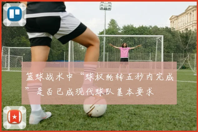 篮球战术中“球权轮转五秒内完成”是否已成现代球队基本要求