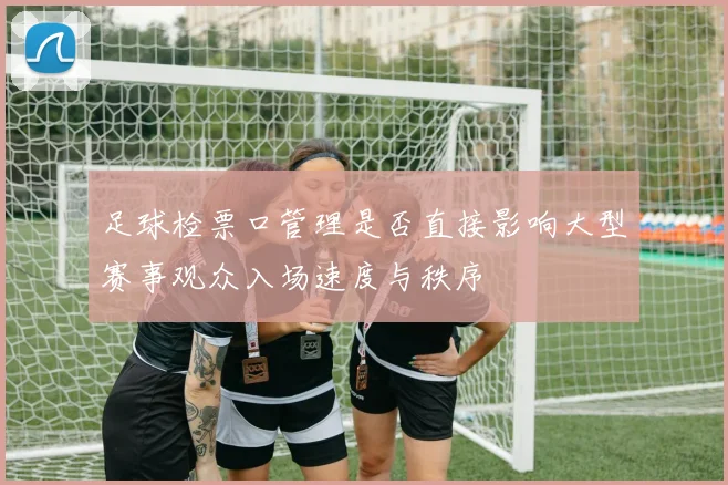 足球检票口管理是否直接影响大型赛事观众入场速度与秩序