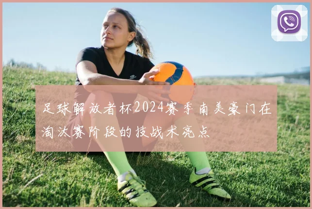 足球解放者杯2024赛季南美豪门在淘汰赛阶段的技战术亮点