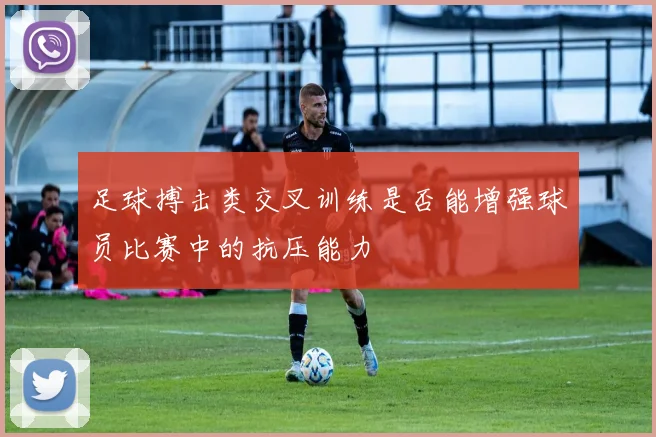 足球搏击类交叉训练是否能增强球员比赛中的抗压能力