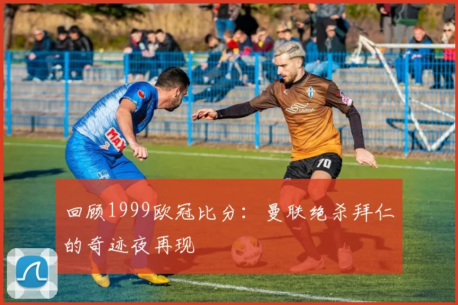 回顾1999欧冠比分:曼联绝杀拜仁的奇迹夜再现