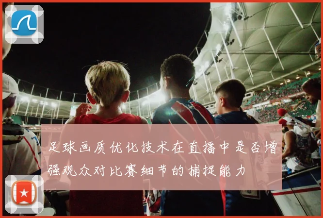 足球画质优化技术在直播中是否增强观众对比赛细节的捕捉能力