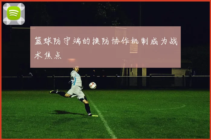 篮球防守端的换防协作机制成为战术焦点