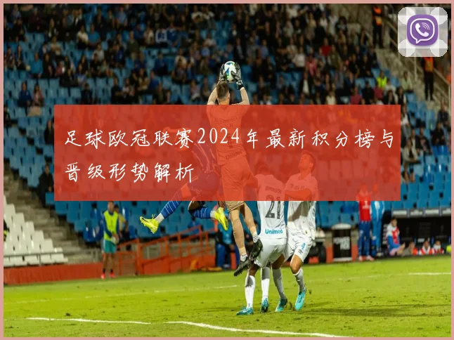 足球欧冠联赛2024年最新积分榜与晋级形势解析