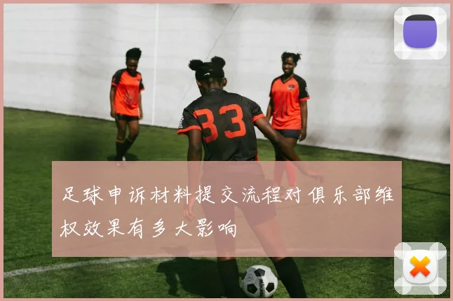足球申诉材料提交流程对俱乐部维权效果有多大影响